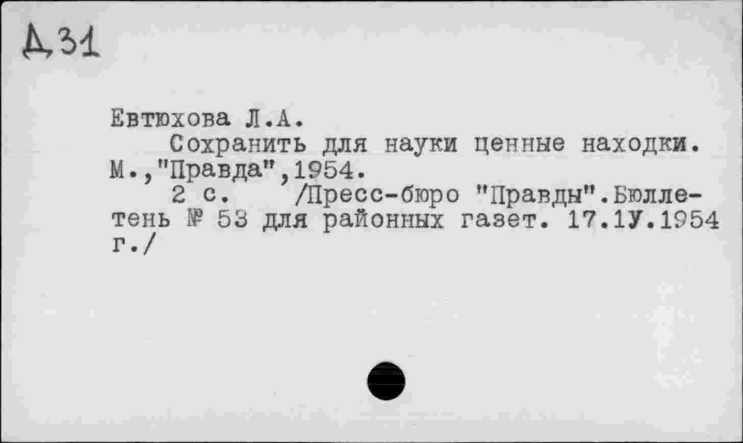 ﻿KM
Евтюхова Л.A.
Сохранить для науки ценные находки. М.,"Правда",1954.
2 с. /Пресс-бюро "Правды".Бюллетень 53 для районных газет. 17.1У.1954 г./